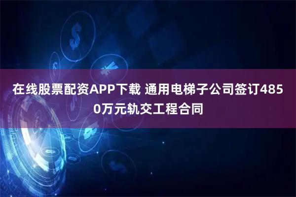 在线股票配资APP下载 通用电梯子公司签订4850万元轨交工程合同