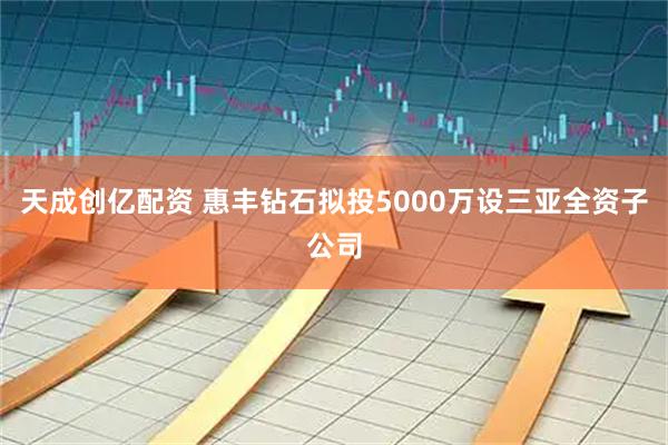 天成创亿配资 惠丰钻石拟投5000万设三亚全资子公司