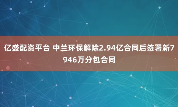亿盛配资平台 中兰环保解除2.94亿合同后签署新7946万分包合同