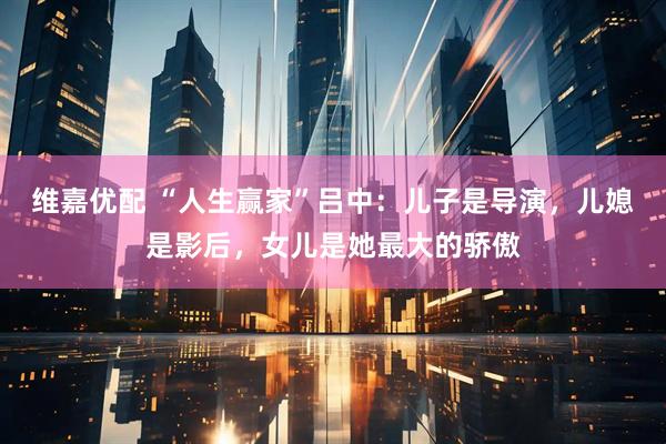 维嘉优配 “人生赢家”吕中:儿子是导演,儿媳是影后,女儿是她最大的骄傲