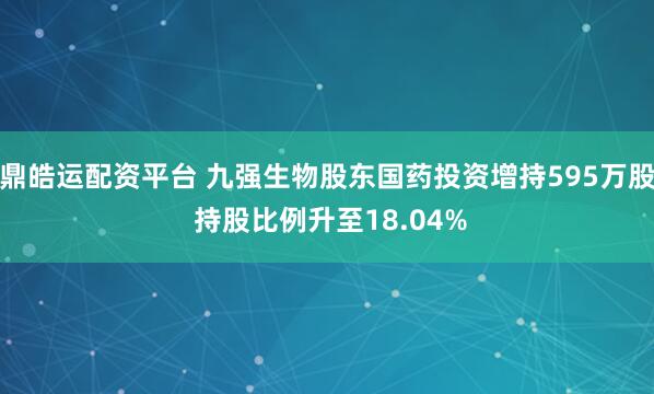 鼎皓运配资平台 九强生物股东国药投资增持595万股 持股比例升至18.04%