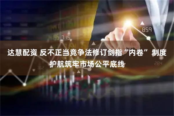 达慧配资 反不正当竞争法修订剑指“内卷” 制度护航筑牢市场公平底线