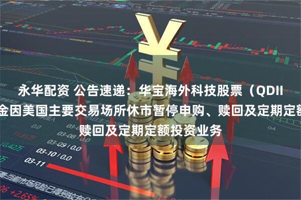 永华配资 公告速递：华宝海外科技股票（QDII-LOF）基金因美国主要交易场所休市暂停申购、赎回及定期定额投资业务