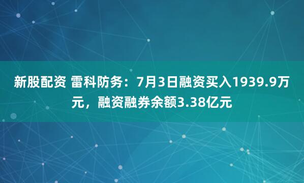 新股配资 雷科防务:7月3日融资买入1939.9万元,融资融券余额3.38亿元