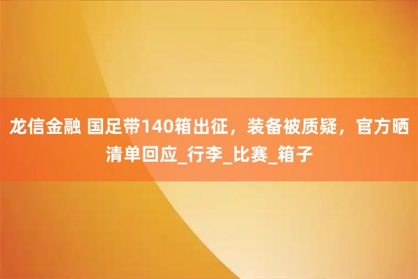 龙信金融 国足带140箱出征,装备被质疑,官方晒清单回应_行李_比赛_箱子