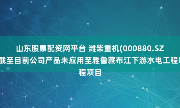 山东股票配资网平台 潍柴重机(000880.SZ)：截至目前公司产品未应用至雅鲁藏布江下游水电工程项目
