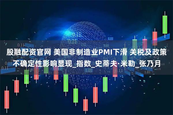 股融配资官网 美国非制造业PMI下滑 关税及政策不确定性影响显现_指数_史蒂夫·米勒_张乃月