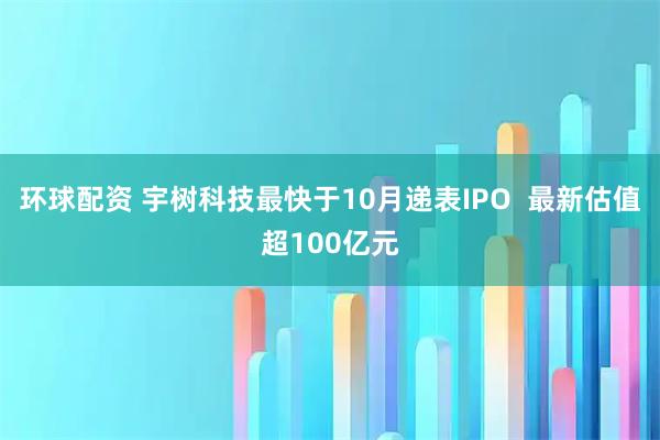 环球配资 宇树科技最快于10月递表IPO  最新估值超100亿元