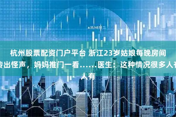 杭州股票配资门户平台 浙江23岁姑娘每晚房间传出怪声,妈妈推门一看……医生:这种情况很多人有