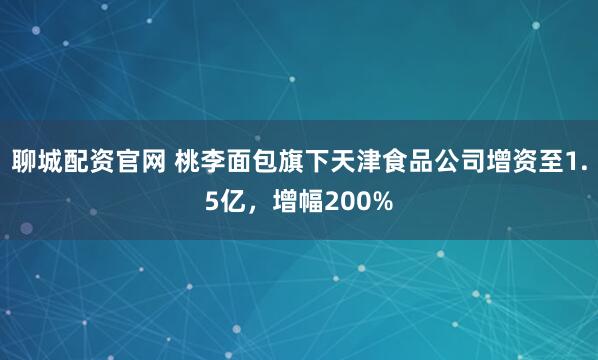 聊城配资官网 桃李面包旗下天津食品公司增资至1.5亿，增幅200%