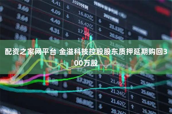 配资之家网平台 金溢科技控股股东质押延期购回300万股