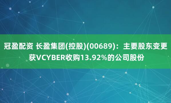 冠盈配资 长盈集团(控股)(00689)：主要股东变更 获VCYBER收购13.92%的公司股份