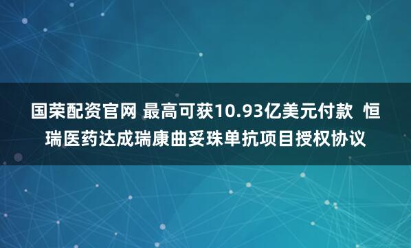 国荣配资官网 最高可获10.93亿美元付款  恒瑞医药达成瑞康曲妥珠单抗项目授权协议