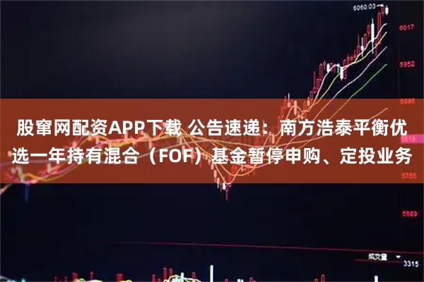 股窜网配资APP下载 公告速递：南方浩泰平衡优选一年持有混合（FOF）基金暂停申购、定投业务