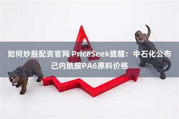 如何炒股配资官网 PriceSeek提醒：中石化公布己内酰胺PA6原料价格