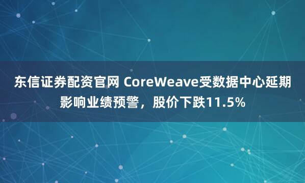 东信证券配资官网 CoreWeave受数据中心延期影响业绩预警，股价下跌11.5%