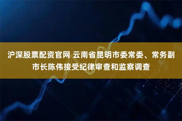 沪深股票配资官网 云南省昆明市委常委、常务副市长陈伟接受纪律审查和监察调查