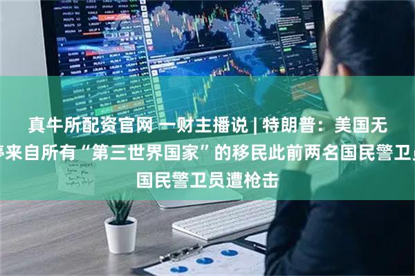 真牛所配资官网 一财主播说 | 特朗普：美国无限期暂停来自所有“第三世界国家”的移民此前两名国民警卫员遭枪击