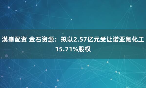 漢崋配资 金石资源：拟以2.57亿元受让诺亚氟化工15.71%股权