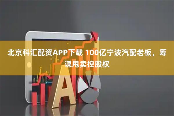 北京科汇配资APP下载 100亿宁波汽配老板，筹谋甩卖控股权