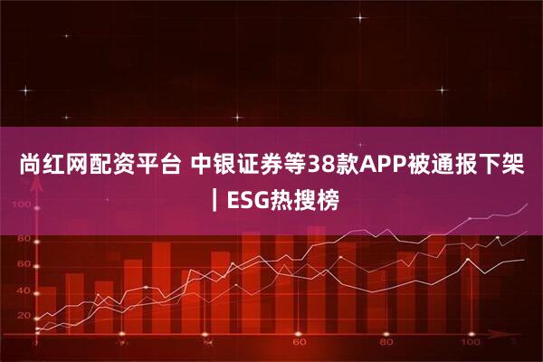 尚红网配资平台 中银证券等38款APP被通报下架｜ESG热搜榜
