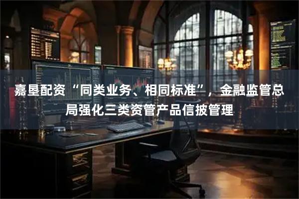 嘉垦配资 “同类业务、相同标准”，金融监管总局强化三类资管产品信披管理