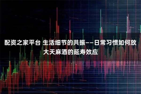 配资之家平台 生活细节的共振——日常习惯如何放大天麻酒的延寿效应