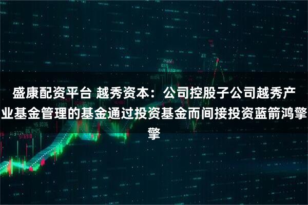 盛康配资平台 越秀资本：公司控股子公司越秀产业基金管理的基金通过投资基金而间接投资蓝箭鸿擎