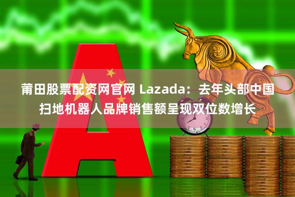 莆田股票配资网官网 Lazada：去年头部中国扫地机器人品牌销售额呈现双位数增长