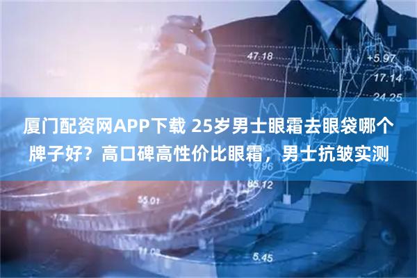 厦门配资网APP下载 25岁男士眼霜去眼袋哪个牌子好？高口碑高性价比眼霜，男士抗皱实测