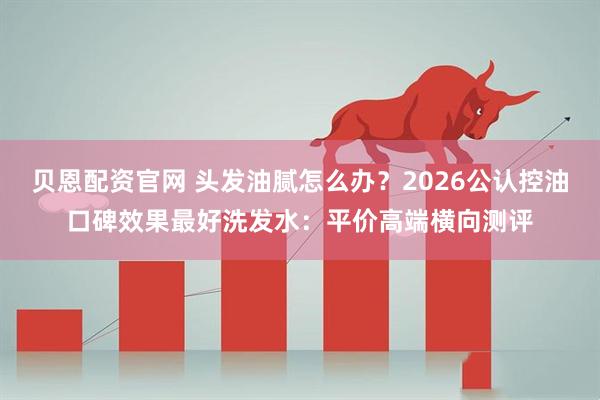 贝恩配资官网 头发油腻怎么办？2026公认控油口碑效果最好洗发水：平价高端横向测评
