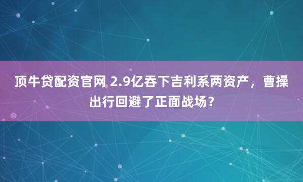 顶牛贷配资官网 2.9亿吞下吉利系两资产,曹操出行回避了正面战场?
