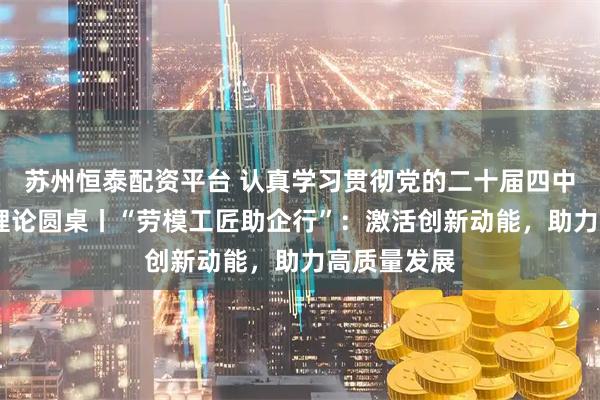 苏州恒泰配资平台 认真学习贯彻党的二十届四中全会精神·理论圆桌丨“劳模工匠助企行”：激活创新动能，助力高质量发展