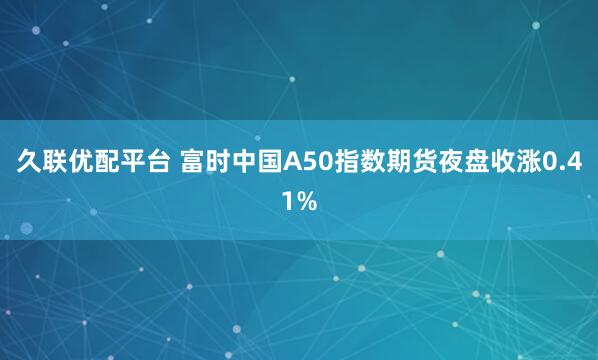 久联优配平台 富时中国A50指数期货夜盘收涨0.41%