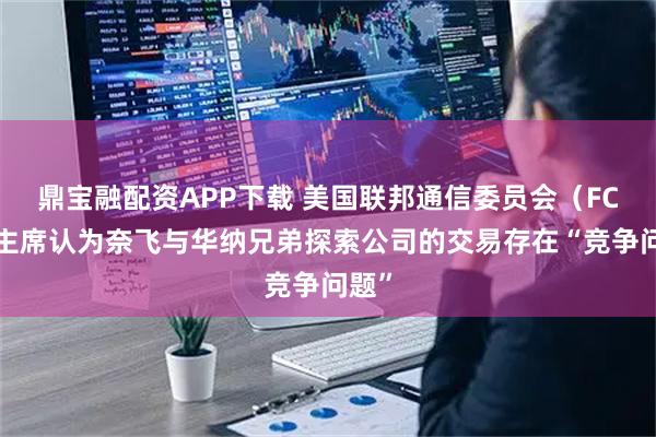 鼎宝融配资APP下载 美国联邦通信委员会（FCC）主席认为奈飞与华纳兄弟探索公司的交易存在“竞争问题”