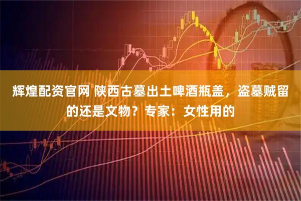 辉煌配资官网 陕西古墓出土啤酒瓶盖，盗墓贼留的还是文物？专家：女性用的