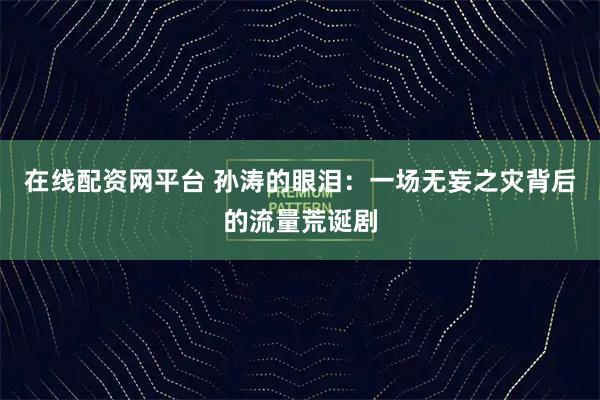 在线配资网平台 孙涛的眼泪：一场无妄之灾背后的流量荒诞剧