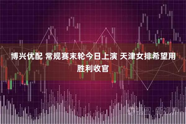博兴优配 常规赛末轮今日上演 天津女排希望用胜利收官