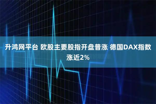 升鸿网平台 欧股主要股指开盘普涨 德国DAX指数涨近2%