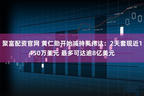 聚富配资官网 黄仁勋开始减持英伟达：2天套现近1450万美元 最多可达逾8亿美元