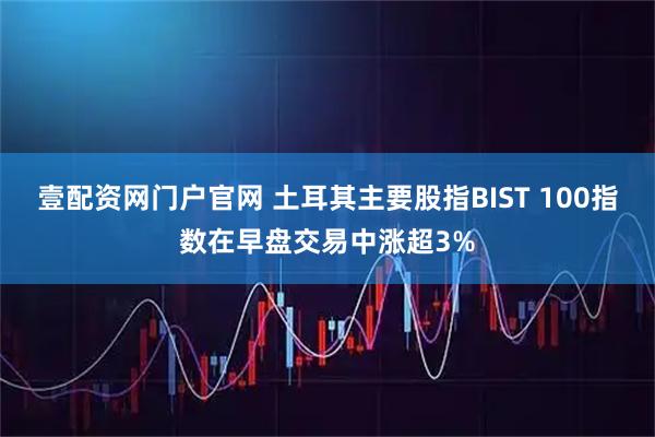 壹配资网门户官网 土耳其主要股指BIST 100指数在早盘交易中涨超3%
