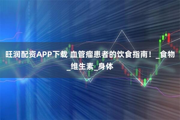 旺润配资APP下载 血管瘤患者的饮食指南！_食物_维生素_身体