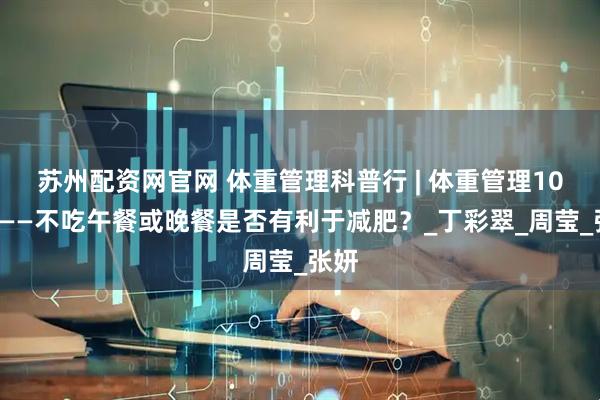 苏州配资网官网 体重管理科普行 | 体重管理100问——不吃午餐或晚餐是否有利于减肥？_丁彩翠_周莹_张妍
