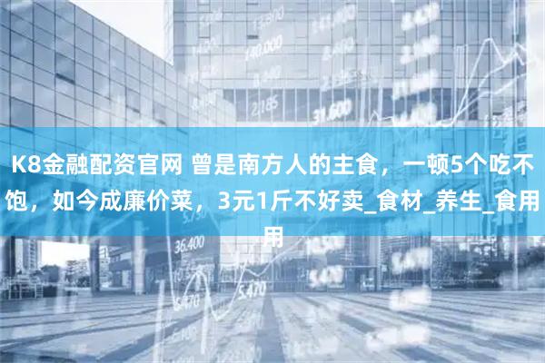 K8金融配资官网 曾是南方人的主食，一顿5个吃不饱，如今成廉价菜，3元1斤不好卖_食材_养生_食用