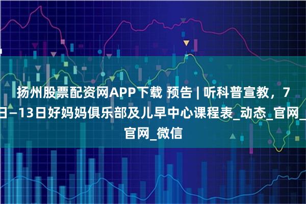 扬州股票配资网APP下载 预告 | 听科普宣教，7月7日—13日好妈妈俱乐部及儿早中心课程表_动态_官网_微信