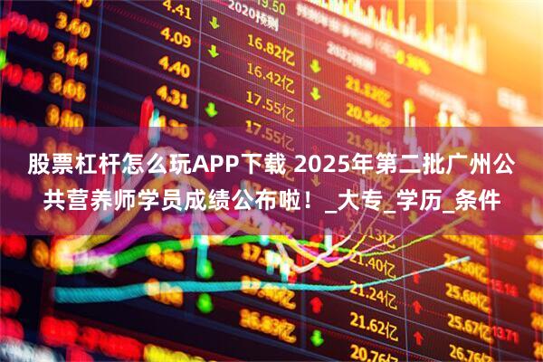 股票杠杆怎么玩APP下载 2025年第二批广州公共营养师学员成绩公布啦！_大专_学历_条件