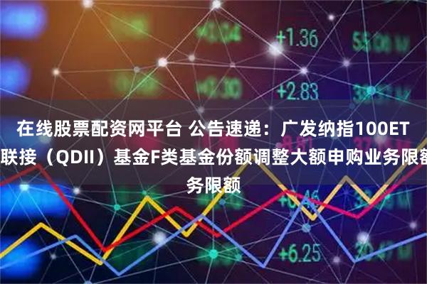 在线股票配资网平台 公告速递：广发纳指100ETF联接（QDII）基金F类基金份额调整大额申购业务限额