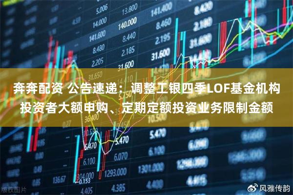奔奔配资 公告速递：调整工银四季LOF基金机构投资者大额申购、定期定额投资业务限制金额