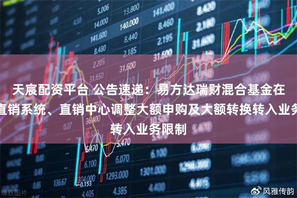 天宸配资平台 公告速递：易方达瑞财混合基金在网上直销系统、直销中心调整大额申购及大额转换转入业务限制