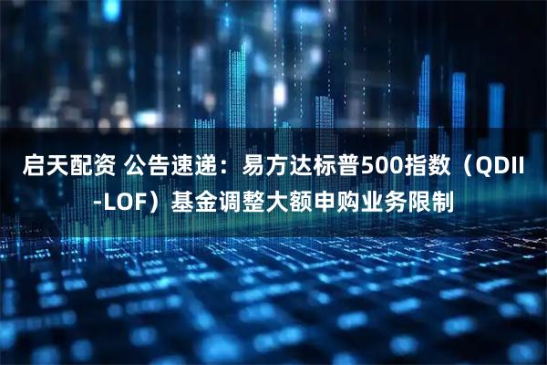 启天配资 公告速递：易方达标普500指数（QDII-LOF）基金调整大额申购业务限制